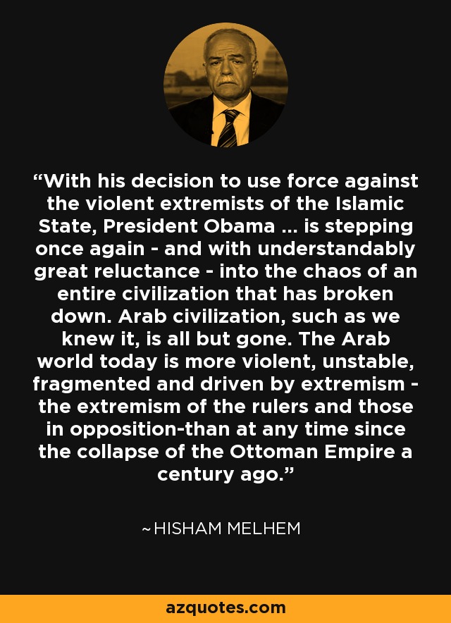 With his decision to use force against the violent extremists of the Islamic State, President Obama ... is stepping once again - and with understandably great reluctance - into the chaos of an entire civilization that has broken down. Arab civilization, such as we knew it, is all but gone. The Arab world today is more violent, unstable, fragmented and driven by extremism - the extremism of the rulers and those in opposition-than at any time since the collapse of the Ottoman Empire a century ago. - Hisham Melhem