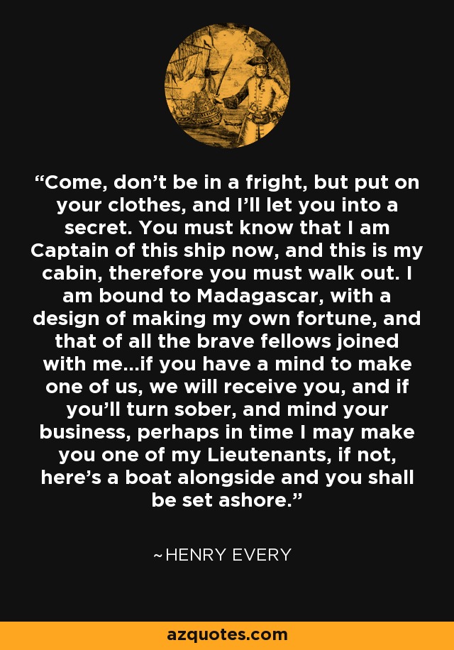 Come, don't be in a fright, but put on your clothes, and I'll let you into a secret. You must know that I am Captain of this ship now, and this is my cabin, therefore you must walk out. I am bound to Madagascar, with a design of making my own fortune, and that of all the brave fellows joined with me...if you have a mind to make one of us, we will receive you, and if you'll turn sober, and mind your business, perhaps in time I may make you one of my Lieutenants, if not, here's a boat alongside and you shall be set ashore. - Henry Every