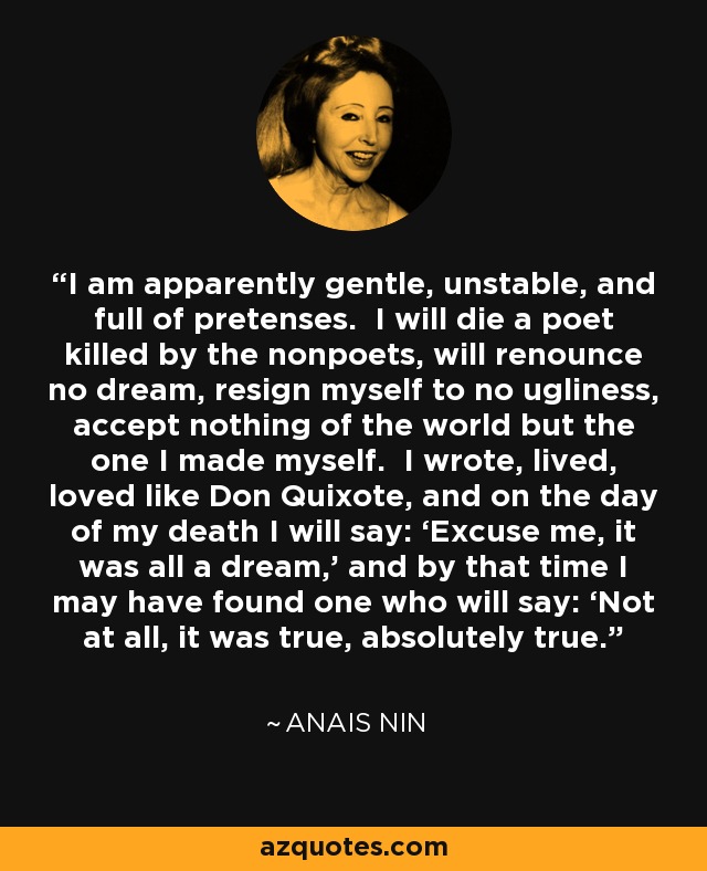 I am apparently gentle, unstable, and full of pretenses. I will die a poet killed by the nonpoets, will renounce no dream, resign myself to no ugliness, accept nothing of the world but the one I made myself. I wrote, lived, loved like Don Quixote, and on the day of my death I will say: ‘Excuse me, it was all a dream,’ and by that time I may have found one who will say: ‘Not at all, it was true, absolutely true.’ - Anais Nin