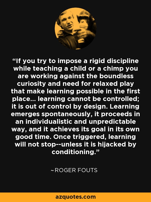If you try to impose a rigid discipline while teaching a child or a chimp you are working against the boundless curiosity and need for relaxed play that make learning possible in the first place... learning cannot be controlled; it is out of control by design. Learning emerges spontaneously, it proceeds in an individualistic and unpredictable way, and it achieves its goal in its own good time. Once triggered, learning will not stop--unless it is hijacked by conditioning. - Roger Fouts