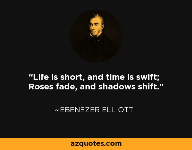 Life is short, and time is swift; Roses fade, and shadows shift. - Ebenezer Elliott