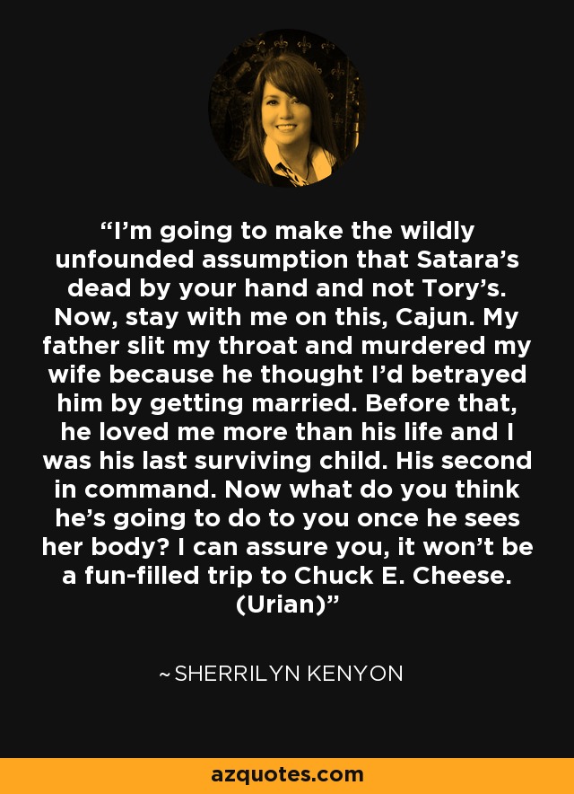 I’m going to make the wildly unfounded assumption that Satara’s dead by your hand and not Tory’s. Now, stay with me on this, Cajun. My father slit my throat and murdered my wife because he thought I’d betrayed him by getting married. Before that, he loved me more than his life and I was his last surviving child. His second in command. Now what do you think he’s going to do to you once he sees her body? I can assure you, it won’t be a fun-filled trip to Chuck E. Cheese. (Urian) - Sherrilyn Kenyon