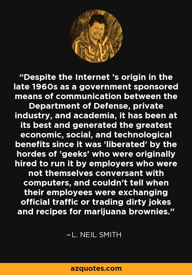 Despite the Internet 's origin in the late 1960s as a government sponsored means of communication between the Department of Defense, private industry, and academia, it has been at its best and generated the greatest economic, social, and technological benefits since it was 'liberated' by the hordes of 'geeks' who were originally hired to run it by employers who were not themselves conversant with computers, and couldn't tell when their employees were exchanging official traffic or trading dirty jokes and recipes for marijuana brownies. - L. Neil Smith