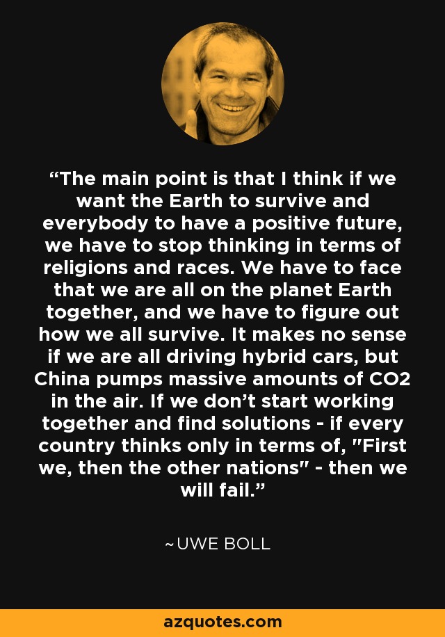 The main point is that I think if we want the Earth to survive and everybody to have a positive future, we have to stop thinking in terms of religions and races. We have to face that we are all on the planet Earth together, and we have to figure out how we all survive. It makes no sense if we are all driving hybrid cars, but China pumps massive amounts of CO2 in the air. If we don't start working together and find solutions - if every country thinks only in terms of, 