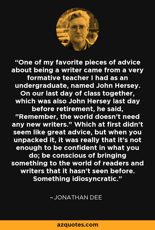 One of my favorite pieces of advice about being a writer came from a very formative teacher I had as an undergraduate, named John Hersey. On our last day of class together, which was also John Hersey last day before retirement, he said, 