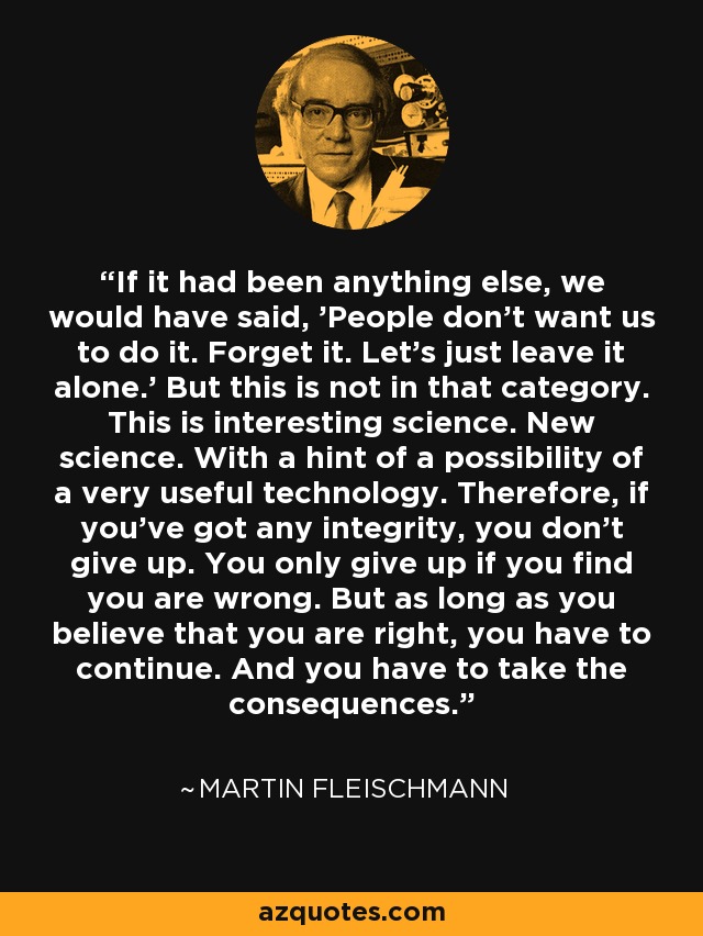If it had been anything else, we would have said, 'People don't want us to do it. Forget it. Let's just leave it alone.' But this is not in that category. This is interesting science. New science. With a hint of a possibility of a very useful technology. Therefore, if you've got any integrity, you don't give up. You only give up if you find you are wrong. But as long as you believe that you are right, you have to continue. And you have to take the consequences. - Martin Fleischmann