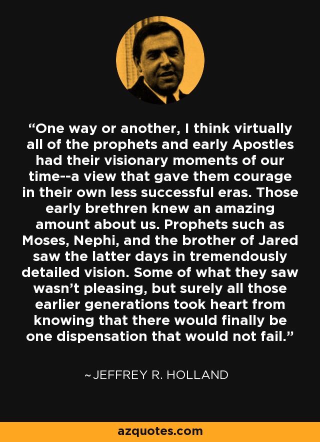 One way or another, I think virtually all of the prophets and early Apostles had their visionary moments of our time--a view that gave them courage in their own less successful eras. Those early brethren knew an amazing amount about us. Prophets such as Moses, Nephi, and the brother of Jared saw the latter days in tremendously detailed vision. Some of what they saw wasn't pleasing, but surely all those earlier generations took heart from knowing that there would finally be one dispensation that would not fail. - Jeffrey R. Holland