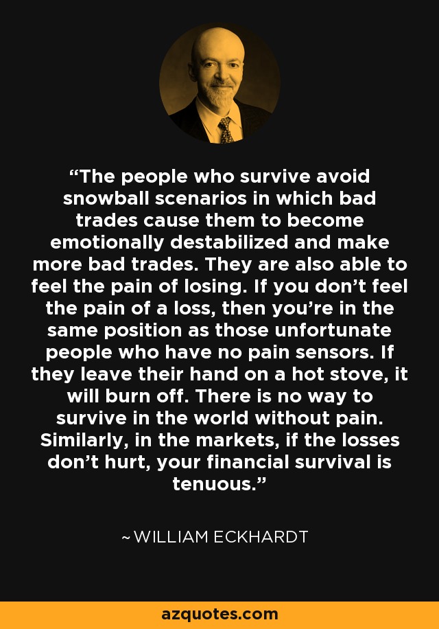The people who survive avoid snowball scenarios in which bad trades cause them to become emotionally destabilized and make more bad trades. They are also able to feel the pain of losing. If you don't feel the pain of a loss, then you're in the same position as those unfortunate people who have no pain sensors. If they leave their hand on a hot stove, it will burn off. There is no way to survive in the world without pain. Similarly, in the markets, if the losses don't hurt, your financial survival is tenuous. - William Eckhardt