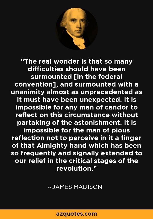 The real wonder is that so many difficulties should have been surmounted [in the federal convention], and surmounted with a unanimity almost as unprecedented as it must have been unexpected. It is impossible for any man of candor to reflect on this circumstance without partaking of the astonishment. It is impossible for the man of pious reflection not to perceive in it a finger of that Almighty hand which has been so frequently and signally extended to our relief in the critical stages of the revolution. - James Madison