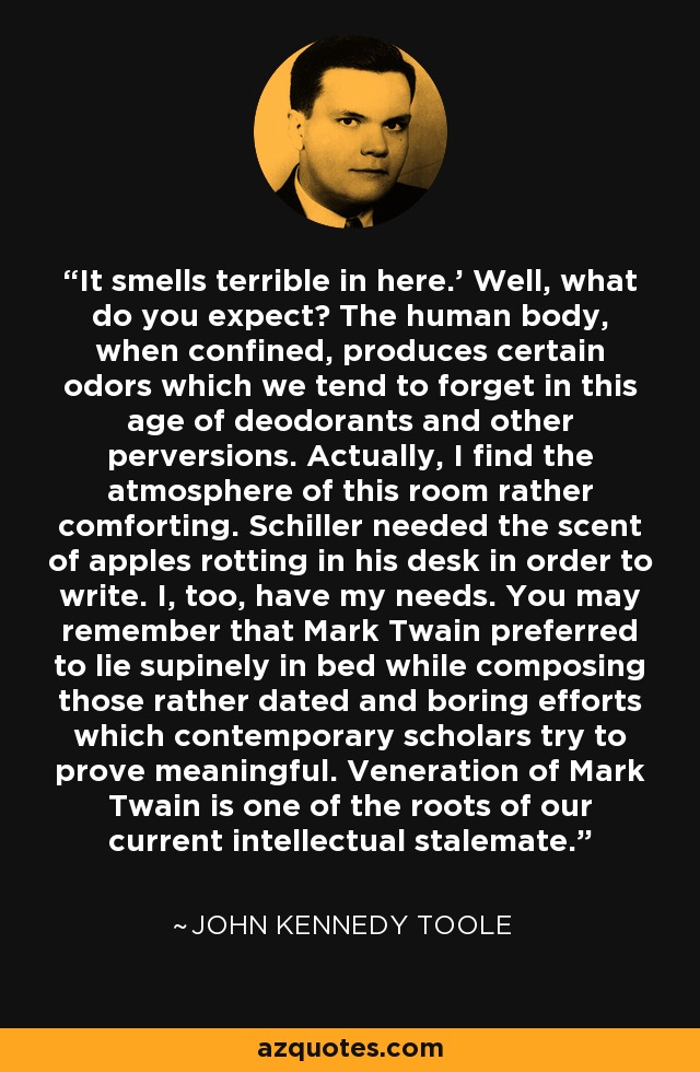 It smells terrible in here.' Well, what do you expect? The human body, when confined, produces certain odors which we tend to forget in this age of deodorants and other perversions. Actually, I find the atmosphere of this room rather comforting. Schiller needed the scent of apples rotting in his desk in order to write. I, too, have my needs. You may remember that Mark Twain preferred to lie supinely in bed while composing those rather dated and boring efforts which contemporary scholars try to prove meaningful. Veneration of Mark Twain is one of the roots of our current intellectual stalemate. - John Kennedy Toole