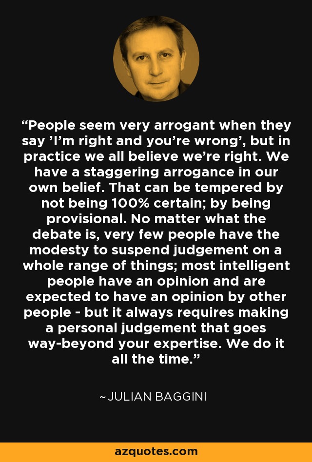 People seem very arrogant when they say 'I'm right and you're wrong', but in practice we all believe we're right. We have a staggering arrogance in our own belief. That can be tempered by not being 100% certain; by being provisional. No matter what the debate is, very few people have the modesty to suspend judgement on a whole range of things; most intelligent people have an opinion and are expected to have an opinion by other people - but it always requires making a personal judgement that goes way-beyond your expertise. We do it all the time. - Julian Baggini