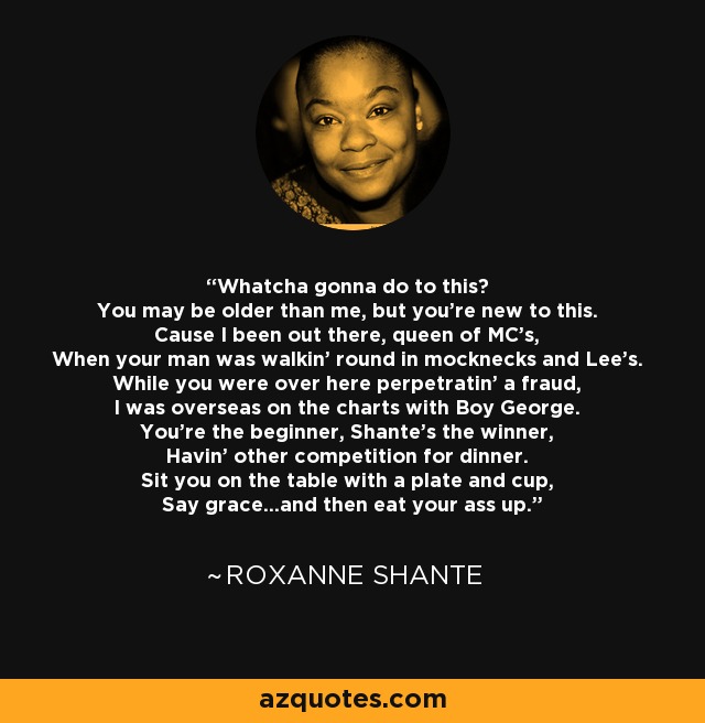 Whatcha gonna do to this? You may be older than me, but you're new to this. Cause I been out there, queen of MC's, When your man was walkin' round in mocknecks and Lee's. While you were over here perpetratin' a fraud, I was overseas on the charts with Boy George. You're the beginner, Shante's the winner, Havin' other competition for dinner. Sit you on the table with a plate and cup, Say grace...and then eat your ass up. - Roxanne Shante