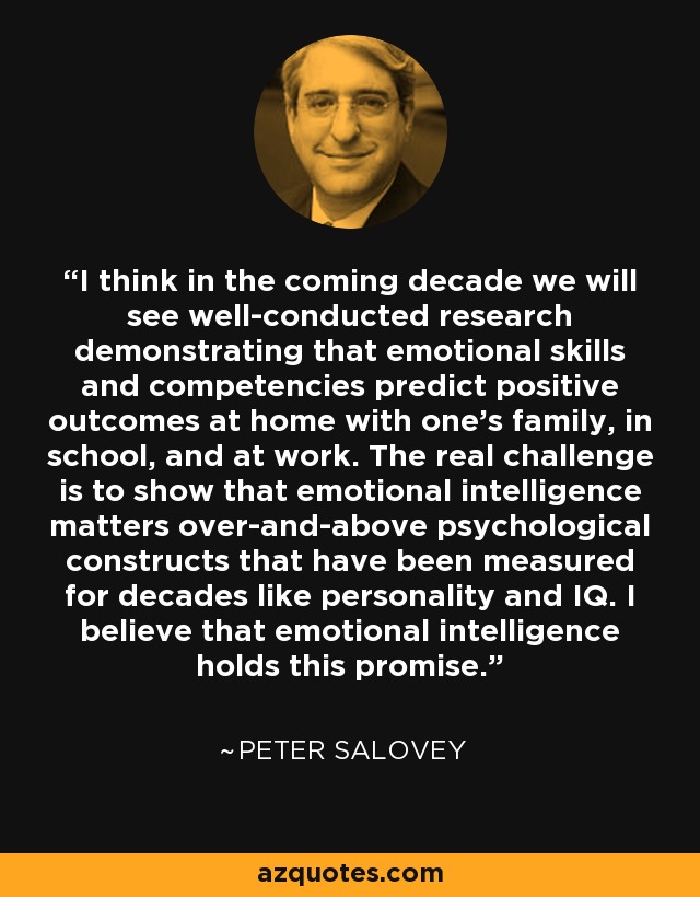 I think in the coming decade we will see well-conducted research demonstrating that emotional skills and competencies predict positive outcomes at home with one's family, in school, and at work. The real challenge is to show that emotional intelligence matters over-and-above psychological constructs that have been measured for decades like personality and IQ. I believe that emotional intelligence holds this promise. - Peter Salovey