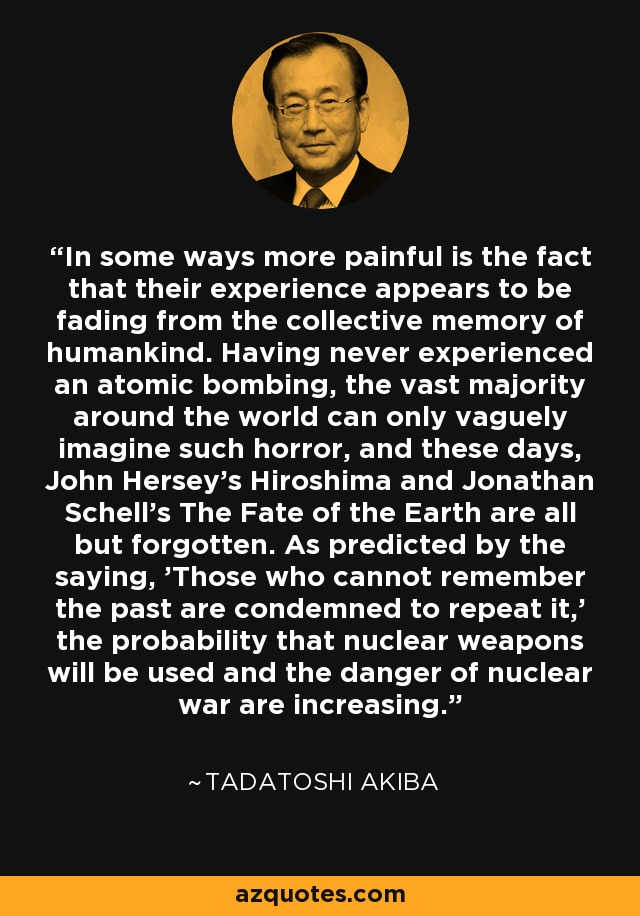 In some ways more painful is the fact that their experience appears to be fading from the collective memory of humankind. Having never experienced an atomic bombing, the vast majority around the world can only vaguely imagine such horror, and these days, John Hersey's Hiroshima and Jonathan Schell's The Fate of the Earth are all but forgotten. As predicted by the saying, 'Those who cannot remember the past are condemned to repeat it,' the probability that nuclear weapons will be used and the danger of nuclear war are increasing. - Tadatoshi Akiba