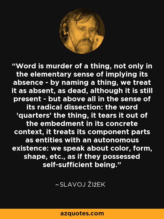 Word is murder of a thing, not only in the elementary sense of implying its absence - by naming a thing, we treat it as absent, as dead, although it is still present - but above all in the sense of its radical dissection: the word 'quarters' the thing, it tears it out of the embedment in its concrete context, it treats its component parts as entities with an autonomous existence: we speak about color, form, shape, etc., as if they possessed self-sufficient being. - Slavoj Žižek