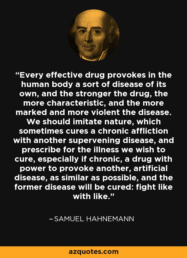 Every effective drug provokes in the human body a sort of disease of its own, and the stronger the drug, the more characteristic, and the more marked and more violent the disease. We should imitate nature, which sometimes cures a chronic affliction with another supervening disease, and prescribe for the illness we wish to cure, especially if chronic, a drug with power to provoke another, artificial disease, as similar as possible, and the former disease will be cured: fight like with like. - Samuel Hahnemann