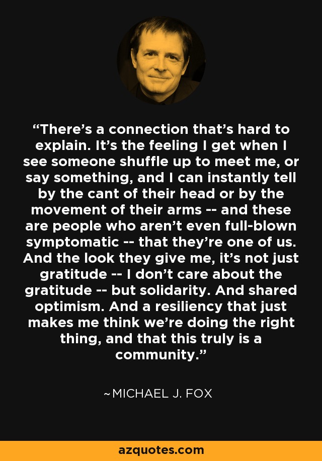 There's a connection that's hard to explain. It's the feeling I get when I see someone shuffle up to meet me, or say something, and I can instantly tell by the cant of their head or by the movement of their arms -- and these are people who aren't even full-blown symptomatic -- that they're one of us. And the look they give me, it's not just gratitude -- I don't care about the gratitude -- but solidarity. And shared optimism. And a resiliency that just makes me think we're doing the right thing, and that this truly is a community. - Michael J. Fox