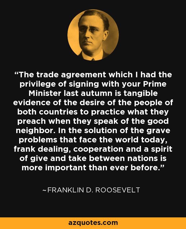 The trade agreement which I had the privilege of signing with your Prime Minister last autumn is tangible evidence of the desire of the people of both countries to practice what they preach when they speak of the good neighbor. In the solution of the grave problems that face the world today, frank dealing, cooperation and a spirit of give and take between nations is more important than ever before. - Franklin D. Roosevelt