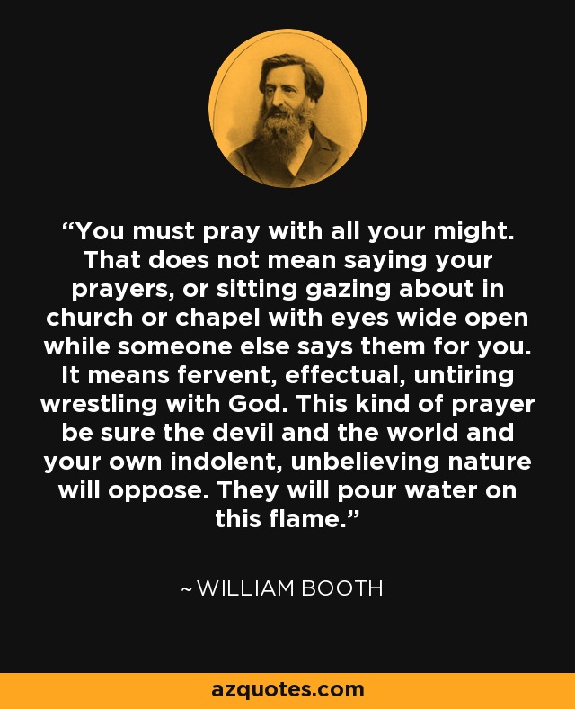 You must pray with all your might. That does not mean saying your prayers, or sitting gazing about in church or chapel with eyes wide open while someone else says them for you. It means fervent, effectual, untiring wrestling with God. This kind of prayer be sure the devil and the world and your own indolent, unbelieving nature will oppose. They will pour water on this flame. - William Booth