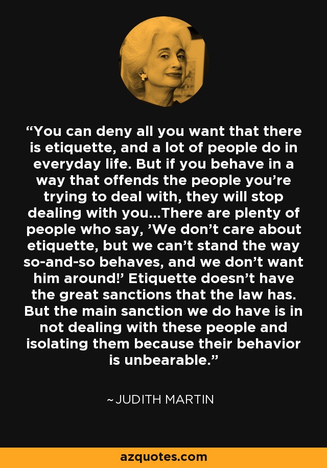 You can deny all you want that there is etiquette, and a lot of people do in everyday life. But if you behave in a way that offends the people you're trying to deal with, they will stop dealing with you...There are plenty of people who say, 'We don't care about etiquette, but we can't stand the way so-and-so behaves, and we don't want him around!' Etiquette doesn't have the great sanctions that the law has. But the main sanction we do have is in not dealing with these people and isolating them because their behavior is unbearable. - Judith Martin