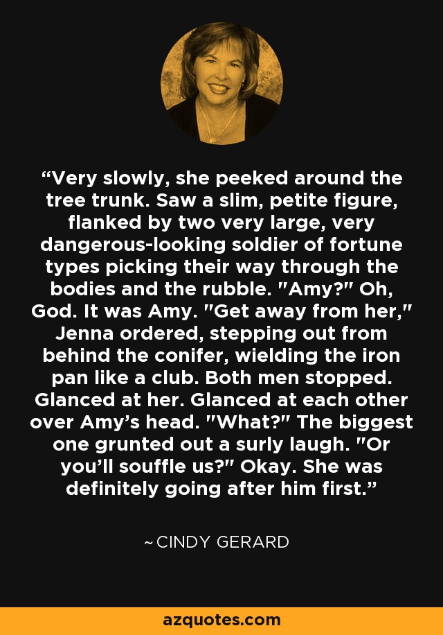 Very slowly, she peeked around the tree trunk. Saw a slim, petite figure, flanked by two very large, very dangerous-looking soldier of fortune types picking their way through the bodies and the rubble. 