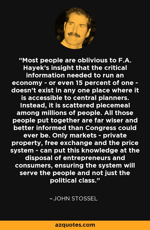 Most people are oblivious to F.A. Hayek's insight that the critical information needed to run an economy - or even 15 percent of one - doesn't exist in any one place where it is accessible to central planners. Instead, it is scattered piecemeal among millions of people. All those people put together are far wiser and better informed than Congress could ever be. Only markets - private property, free exchange and the price system - can put this knowledge at the disposal of entrepreneurs and consumers, ensuring the system will serve the people and not just the political class. - John Stossel