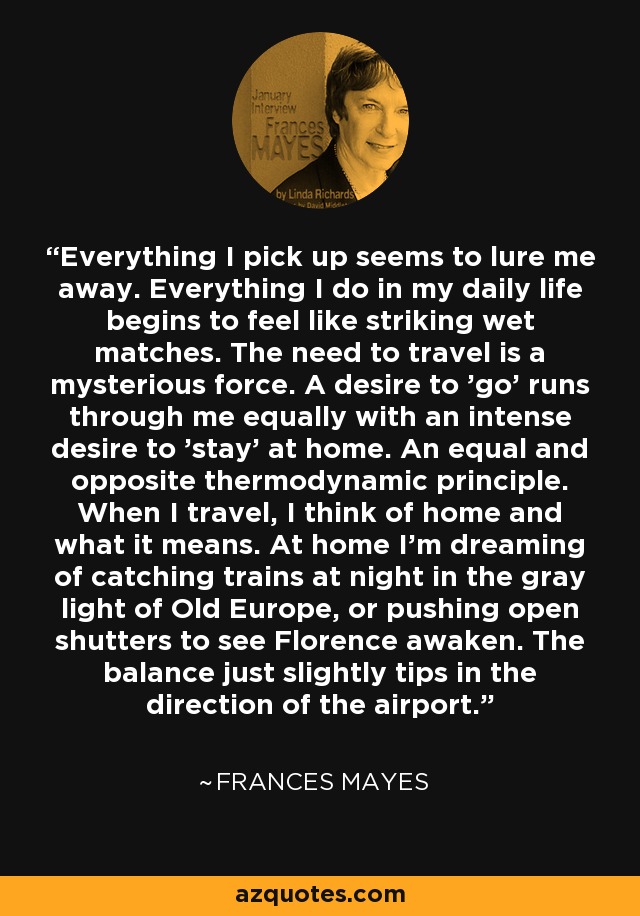 Everything I pick up seems to lure me away. Everything I do in my daily life begins to feel like striking wet matches. The need to travel is a mysterious force. A desire to 'go' runs through me equally with an intense desire to 'stay' at home. An equal and opposite thermodynamic principle. When I travel, I think of home and what it means. At home I'm dreaming of catching trains at night in the gray light of Old Europe, or pushing open shutters to see Florence awaken. The balance just slightly tips in the direction of the airport. - Frances Mayes