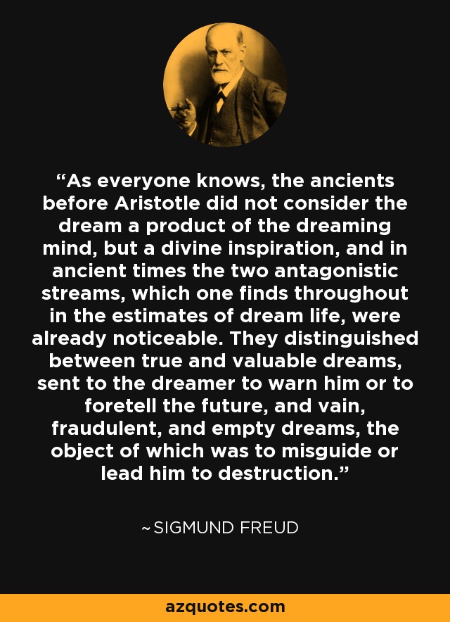 As everyone knows, the ancients before Aristotle did not consider the dream a product of the dreaming mind, but a divine inspiration, and in ancient times the two antagonistic streams, which one finds throughout in the estimates of dream life, were already noticeable. They distinguished between true and valuable dreams, sent to the dreamer to warn him or to foretell the future, and vain, fraudulent, and empty dreams, the object of which was to misguide or lead him to destruction. - Sigmund Freud