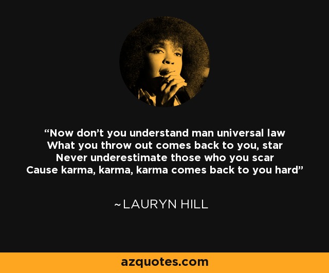 Now don't you understand man universal law What you throw out comes back to you, star Never underestimate those who you scar Cause karma, karma, karma comes back to you hard - Lauryn Hill