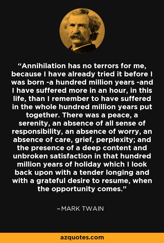 Annihilation has no terrors for me, because I have already tried it before I was born -a hundred million years -and I have suffered more in an hour, in this life, than I remember to have suffered in the whole hundred million years put together. There was a peace, a serenity, an absence of all sense of responsibility, an absence of worry, an absence of care, grief, perplexity; and the presence of a deep content and unbroken satisfaction in that hundred million years of holiday which I look back upon with a tender longing and with a grateful desire to resume, when the opportunity comes. - Mark Twain