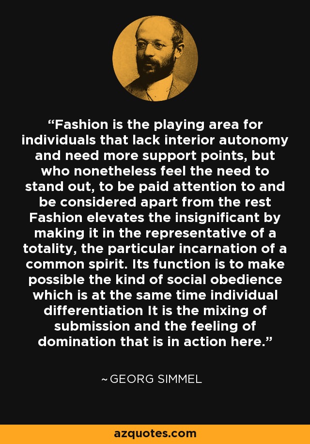 Fashion is the playing area for individuals that lack interior autonomy and need more support points, but who nonetheless feel the need to stand out, to be paid attention to and be considered apart from the rest Fashion elevates the insignificant by making it in the representative of a totality, the particular incarnation of a common spirit. Its function is to make possible the kind of social obedience which is at the same time individual differentiation It is the mixing of submission and the feeling of domination that is in action here. - Georg Simmel