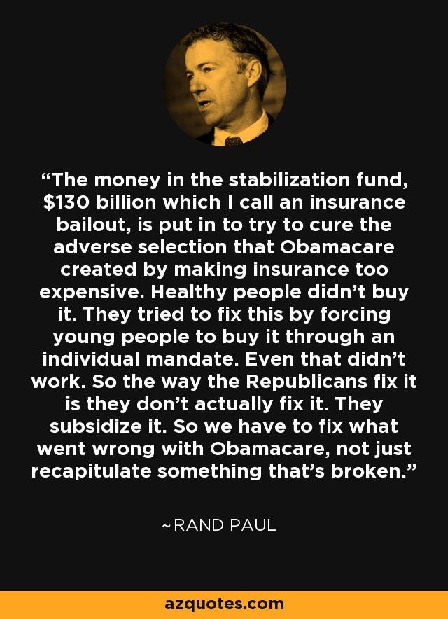 The money in the stabilization fund, $130 billion which I call an insurance bailout, is put in to try to cure the adverse selection that Obamacare created by making insurance too expensive. Healthy people didn't buy it. They tried to fix this by forcing young people to buy it through an individual mandate. Even that didn't work. So the way the Republicans fix it is they don't actually fix it. They subsidize it. So we have to fix what went wrong with Obamacare, not just recapitulate something that's broken. - Rand Paul