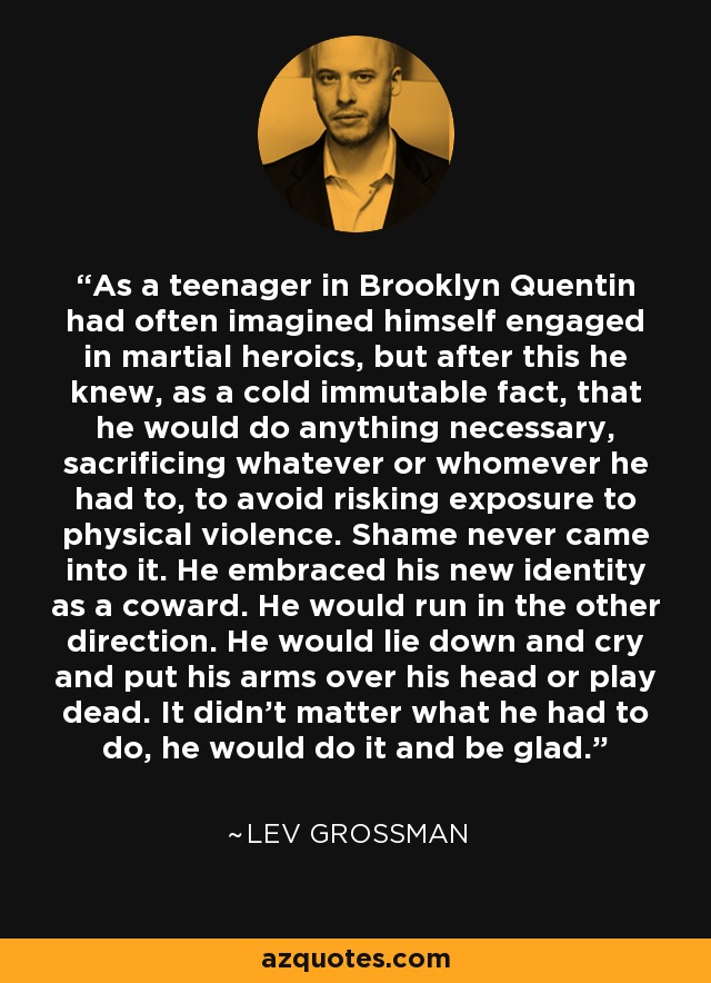 As a teenager in Brooklyn Quentin had often imagined himself engaged in martial heroics, but after this he knew, as a cold immutable fact, that he would do anything necessary, sacrificing whatever or whomever he had to, to avoid risking exposure to physical violence. Shame never came into it. He embraced his new identity as a coward. He would run in the other direction. He would lie down and cry and put his arms over his head or play dead. It didn't matter what he had to do, he would do it and be glad. - Lev Grossman
