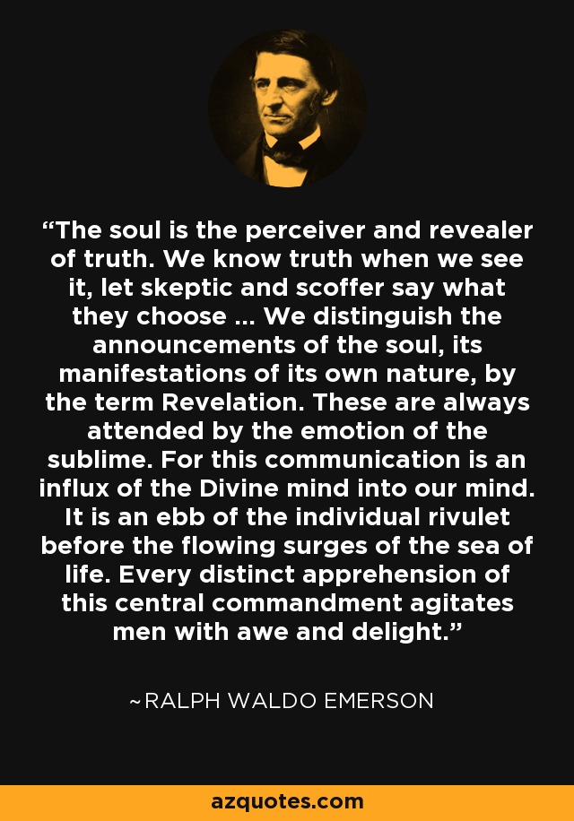 The soul is the perceiver and revealer of truth. We know truth when we see it, let skeptic and scoffer say what they choose ... We distinguish the announcements of the soul, its manifestations of its own nature, by the term Revelation. These are always attended by the emotion of the sublime. For this communication is an influx of the Divine mind into our mind. It is an ebb of the individual rivulet before the flowing surges of the sea of life. Every distinct apprehension of this central commandment agitates men with awe and delight. - Ralph Waldo Emerson