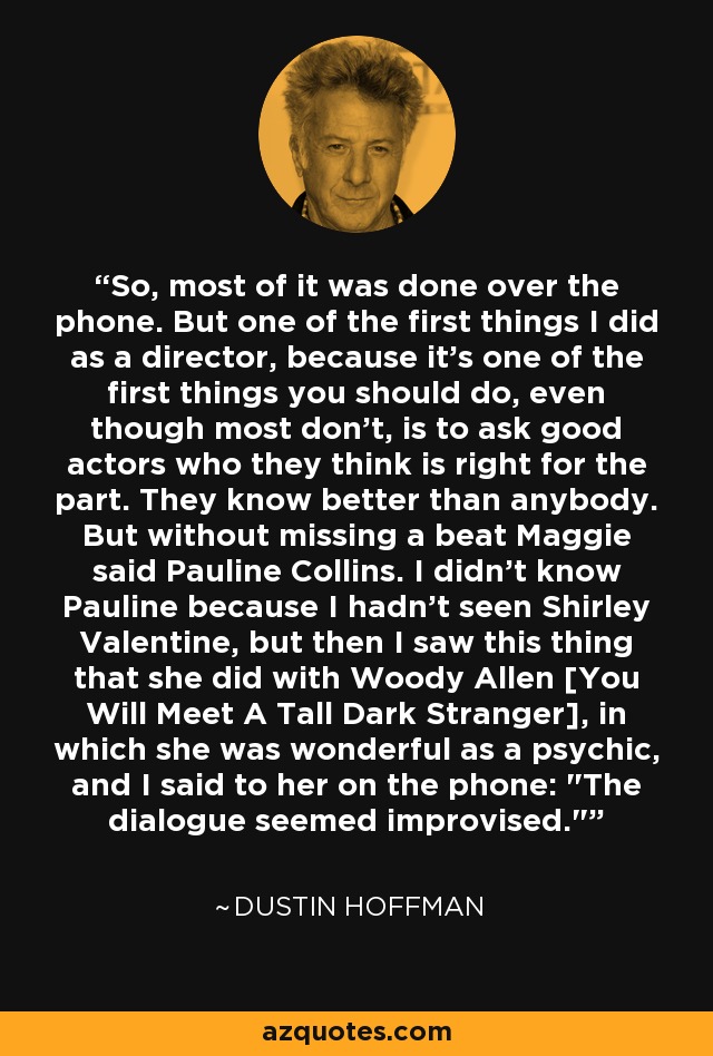 So, most of it was done over the phone. But one of the first things I did as a director, because it's one of the first things you should do, even though most don't, is to ask good actors who they think is right for the part. They know better than anybody. But without missing a beat Maggie said Pauline Collins. I didn't know Pauline because I hadn't seen Shirley Valentine, but then I saw this thing that she did with Woody Allen [You Will Meet A Tall Dark Stranger], in which she was wonderful as a psychic, and I said to her on the phone: 