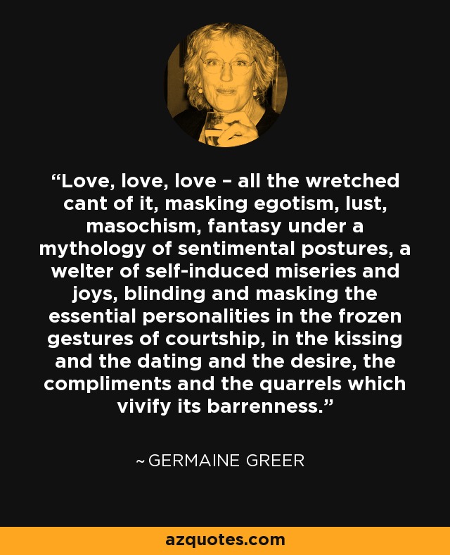 Love, love, love – all the wretched cant of it, masking egotism, lust, masochism, fantasy under a mythology of sentimental postures, a welter of self-induced miseries and joys, blinding and masking the essential personalities in the frozen gestures of courtship, in the kissing and the dating and the desire, the compliments and the quarrels which vivify its barrenness. - Germaine Greer