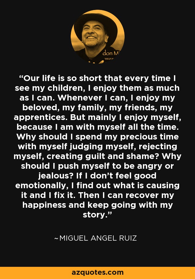 Our life is so short that every time I see my children, I enjoy them as much as I can. Whenever I can, I enjoy my beloved, my family, my friends, my apprentices. But mainly I enjoy myself, because I am with myself all the time. Why should I spend my precious time with myself judging myself, rejecting myself, creating guilt and shame? Why should I push myself to be angry or jealous? If I don't feel good emotionally, I find out what is causing it and I fix it. Then I can recover my happiness and keep going with my story. - Miguel Angel Ruiz