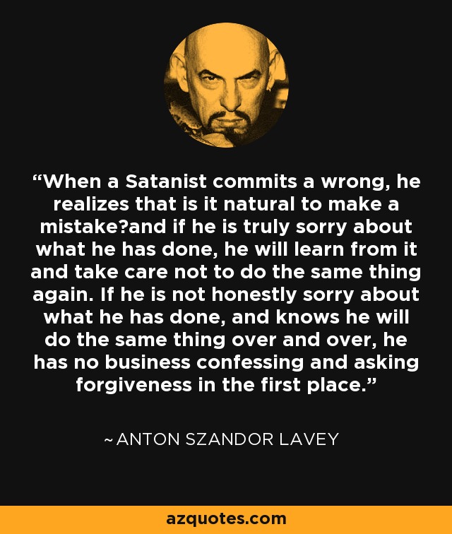 When a Satanist commits a wrong, he realizes that is it natural to make a mistake―and if he is truly sorry about what he has done, he will learn from it and take care not to do the same thing again. If he is not honestly sorry about what he has done, and knows he will do the same thing over and over, he has no business confessing and asking forgiveness in the first place. - Anton Szandor LaVey