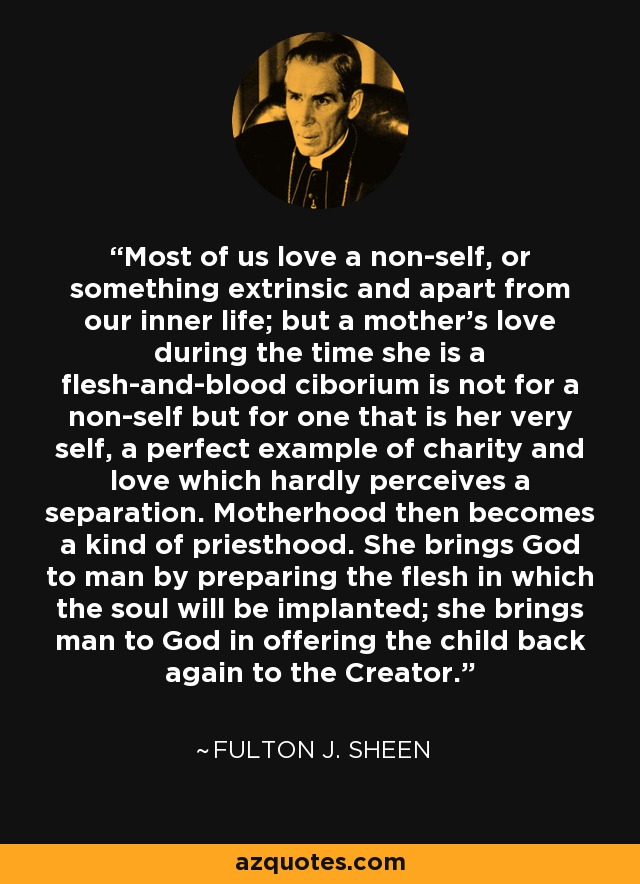 Most of us love a non-self, or something extrinsic and apart from our inner life; but a mother's love during the time she is a flesh-and-blood ciborium is not for a non-self but for one that is her very self, a perfect example of charity and love which hardly perceives a separation. Motherhood then becomes a kind of priesthood. She brings God to man by preparing the flesh in which the soul will be implanted; she brings man to God in offering the child back again to the Creator. - Fulton J. Sheen