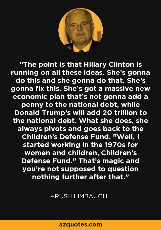 The point is that Hillary Clinton is running on all these ideas. She's gonna do this and she gonna do that. She's gonna fix this. She's got a massive new economic plan that's not gonna add a penny to the national debt, while Donald Trump's will add 20 trillion to the national debt. What she does, she always pivots and goes back to the Children's Defense Fund. 