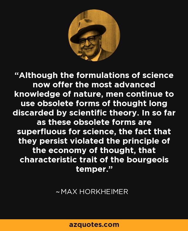 Although the formulations of science now offer the most advanced knowledge of nature, men continue to use obsolete forms of thought long discarded by scientific theory. In so far as these obsolete forms are superfluous for science, the fact that they persist violated the principle of the economy of thought, that characteristic trait of the bourgeois temper. - Max Horkheimer