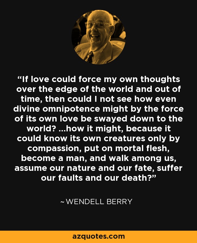 If love could force my own thoughts over the edge of the world and out of time, then could I not see how even divine omnipotence might by the force of its own love be swayed down to the world? ...how it might, because it could know its own creatures only by compassion, put on mortal flesh, become a man, and walk among us, assume our nature and our fate, suffer our faults and our death? - Wendell Berry