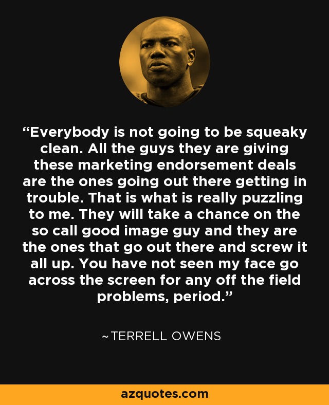 Everybody is not going to be squeaky clean. All the guys they are giving these marketing endorsement deals are the ones going out there getting in trouble. That is what is really puzzling to me. They will take a chance on the so call good image guy and they are the ones that go out there and screw it all up. You have not seen my face go across the screen for any off the field problems, period. - Terrell Owens