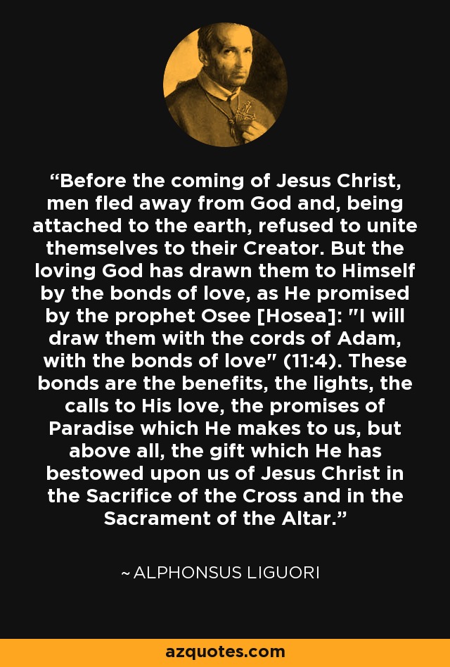 Before the coming of Jesus Christ, men fled away from God and, being attached to the earth, refused to unite themselves to their Creator. But the loving God has drawn them to Himself by the bonds of love, as He promised by the prophet Osee [Hosea]: 