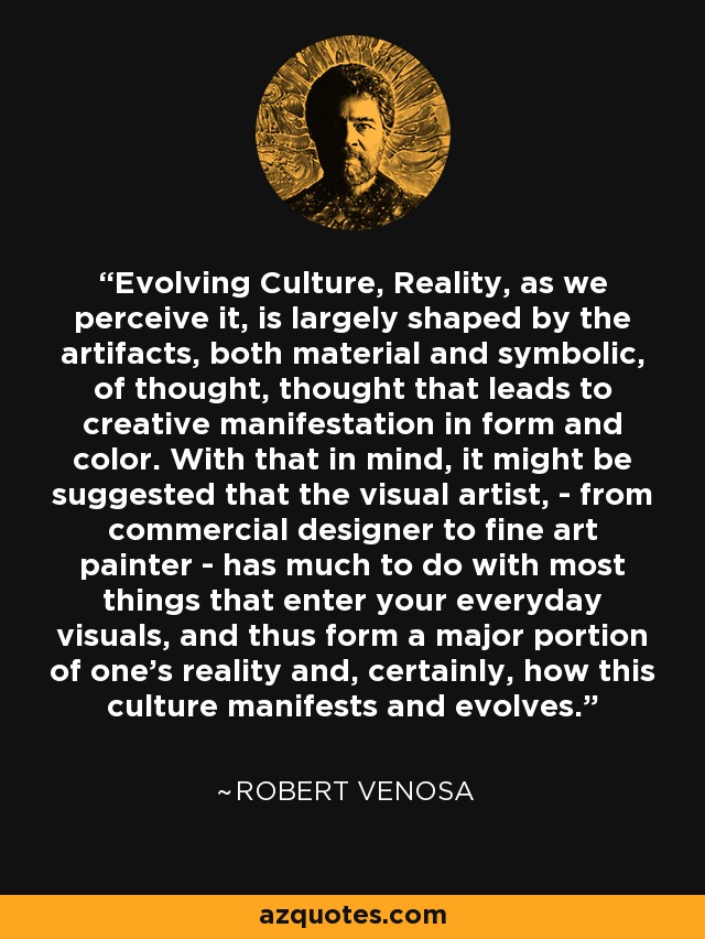 Evolving Culture, Reality, as we perceive it, is largely shaped by the artifacts, both material and symbolic, of thought, thought that leads to creative manifestation in form and color. With that in mind, it might be suggested that the visual artist, - from commercial designer to fine art painter - has much to do with most things that enter your everyday visuals, and thus form a major portion of one's reality and, certainly, how this culture manifests and evolves. - Robert Venosa