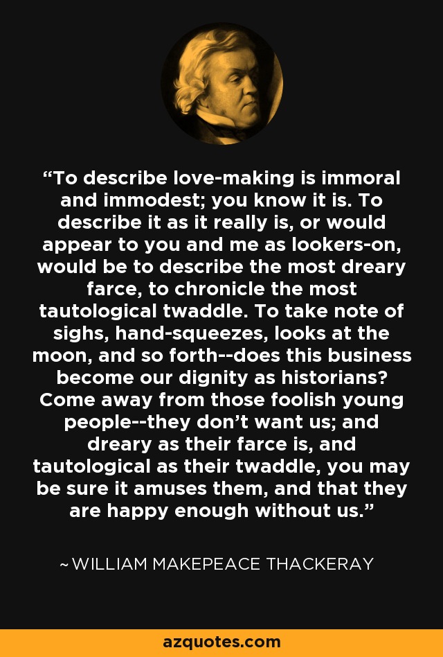 To describe love-making is immoral and immodest; you know it is. To describe it as it really is, or would appear to you and me as lookers-on, would be to describe the most dreary farce, to chronicle the most tautological twaddle. To take note of sighs, hand-squeezes, looks at the moon, and so forth--does this business become our dignity as historians? Come away from those foolish young people--they don't want us; and dreary as their farce is, and tautological as their twaddle, you may be sure it amuses them, and that they are happy enough without us. - William Makepeace Thackeray