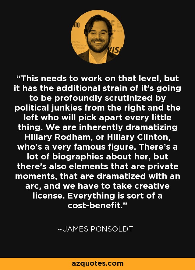 This needs to work on that level, but it has the additional strain of it's going to be profoundly scrutinized by political junkies from the right and the left who will pick apart every little thing. We are inherently dramatizing Hillary Rodham, or Hillary Clinton, who's a very famous figure. There's a lot of biographies about her, but there's also elements that are private moments, that are dramatized with an arc, and we have to take creative license. Everything is sort of a cost-benefit. - James Ponsoldt