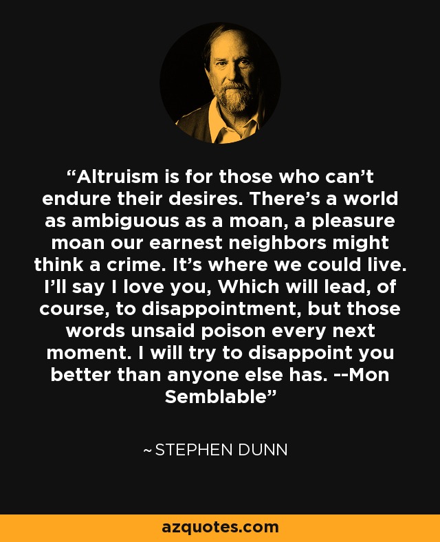 Altruism is for those who can't endure their desires. There's a world as ambiguous as a moan, a pleasure moan our earnest neighbors might think a crime. It's where we could live. I'll say I love you, Which will lead, of course, to disappointment, but those words unsaid poison every next moment. I will try to disappoint you better than anyone else has. --Mon Semblable - Stephen Dunn