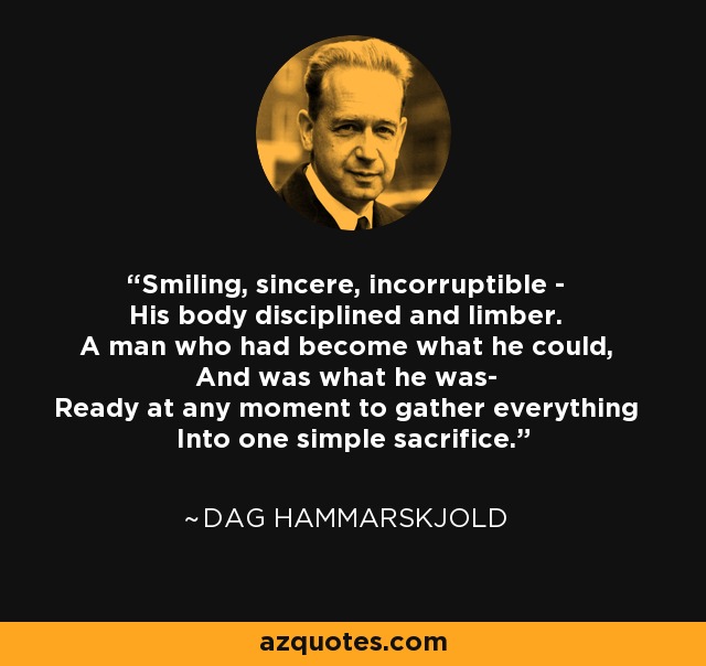 Smiling, sincere, incorruptible - His body disciplined and limber. A man who had become what he could, And was what he was- Ready at any moment to gather everything Into one simple sacrifice. - Dag Hammarskjold
