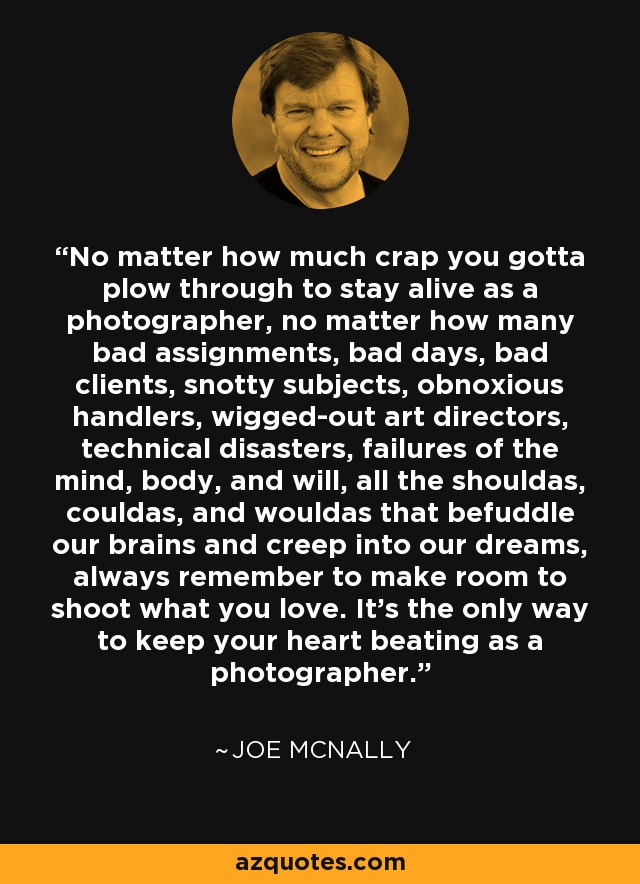 No matter how much crap you gotta plow through to stay alive as a photographer, no matter how many bad assignments, bad days, bad clients, snotty subjects, obnoxious handlers, wigged-out art directors, technical disasters, failures of the mind, body, and will, all the shouldas, couldas, and wouldas that befuddle our brains and creep into our dreams, always remember to make room to shoot what you love. It's the only way to keep your heart beating as a photographer. - Joe McNally